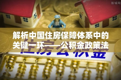 花地玛堂区解析中国住房保障体系中的关键一环——公积金政策法规的演变与影响