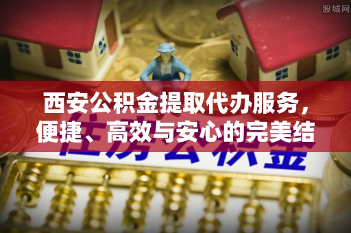 花地玛堂区西安公积金提取代办服务，便捷、高效与安心的完美结合