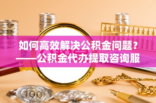花地玛堂区如何高效解决公积金问题？——公积金代办提取咨询服务指南