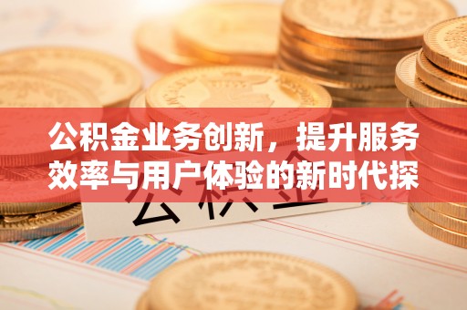 花地玛堂区公积金业务创新，提升服务效率与用户体验的新时代探索