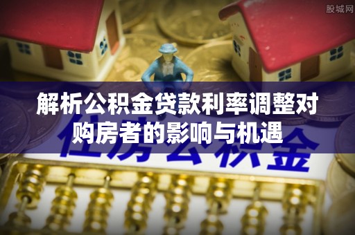 花地玛堂区解析公积金贷款利率调整对购房者的影响与机遇