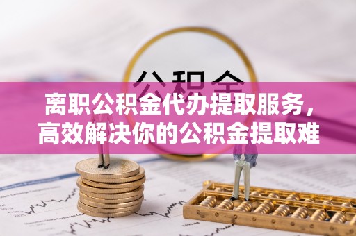 花地玛堂区离职公积金代办提取服务，高效解决你的公积金提取难题