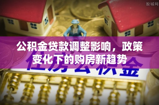 花地玛堂区公积金贷款调整影响，政策变化下的购房新趋势