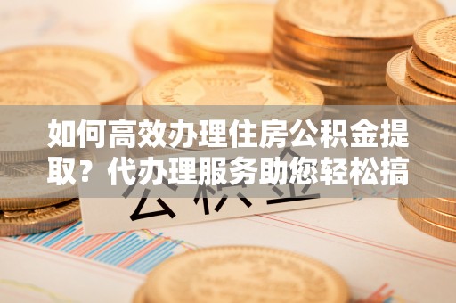花地玛堂区如何高效办理住房公积金提取？代办理服务助您轻松搞定