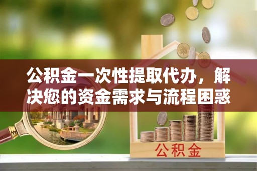 花地玛堂区公积金一次性提取代办，解决您的资金需求与流程困惑