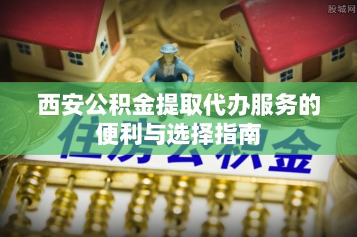 花地玛堂区西安公积金提取代办服务的便利与选择指南