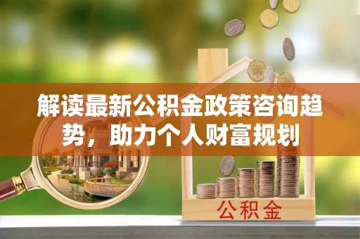 花地玛堂区解读最新公积金政策咨询趋势，助力个人财富规划
